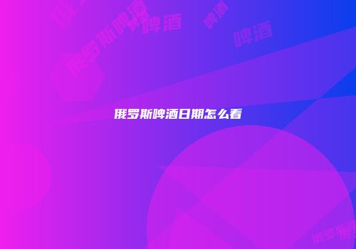 俄罗斯啤酒日期怎么看