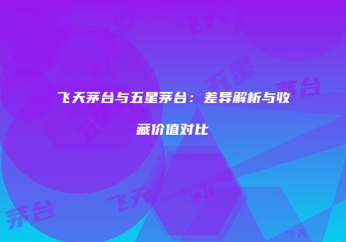 飞天茅台与五星茅台：差异解析与收藏价值对比