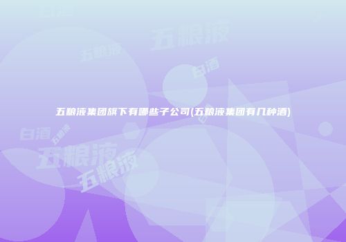 五粮液集团旗下有哪些子公司(五粮液集团有几种酒)