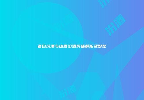 老白汾酒与山西汾酒价格解析及对比