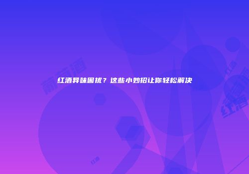 红酒异味困扰？这些小妙招让你轻松解决