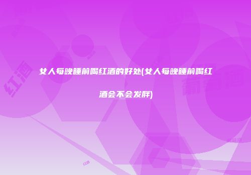 女人每晚睡前喝红酒的好处(女人每晚睡前喝红酒会不会发胖)