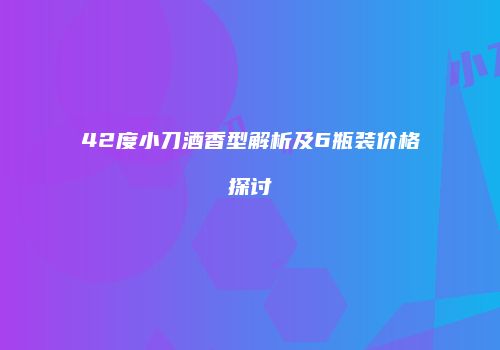 42度小刀酒香型解析及6瓶装价格探讨