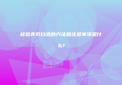 检验真假白酒的方法和注意事项是什么?