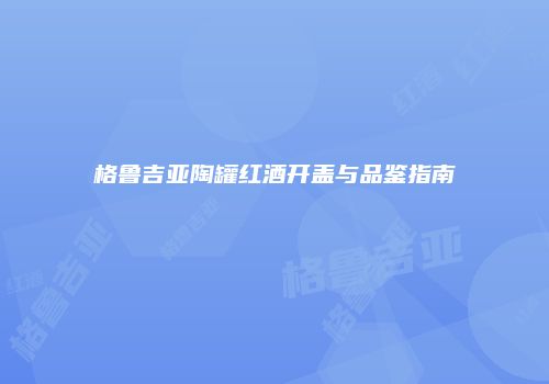 格鲁吉亚陶罐红酒开盖与品鉴指南