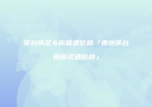 茅台镇浆乡原酱酒价格「贵州茅台镇原浆酒价格」