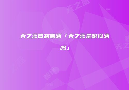天之蓝算高端酒「天之蓝是粮食酒吗」