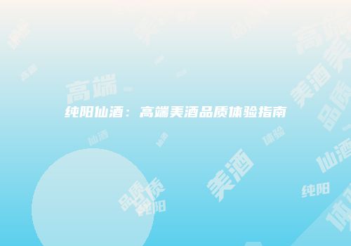 纯阳仙酒：高端美酒品质体验指南