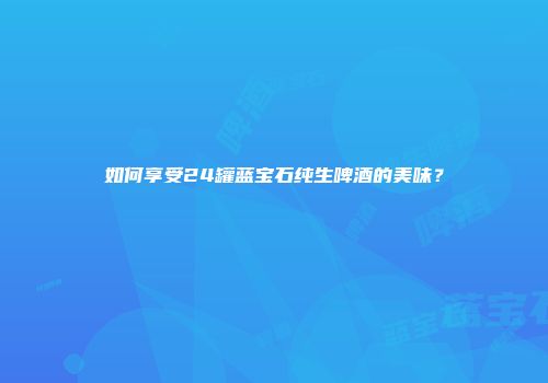 如何享受24罐蓝宝石纯生啤酒的美味？