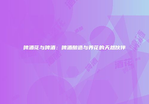 啤酒花与啤酒：啤酒酿造与养花的天然伙伴