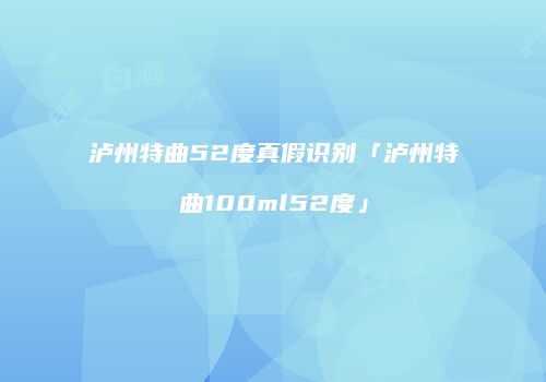 泸州特曲52度真假识别「泸州特曲100ml52度」