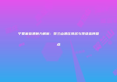 宁夏葡萄酒魅力解析：贺兰山酒庄排名与顶级品牌盘点