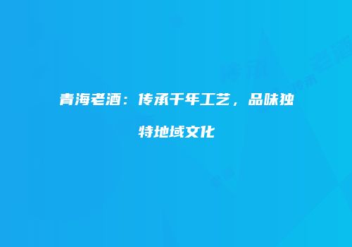 青海老酒：传承千年工艺，品味独特地域文化