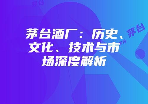 茅台酒厂：历史、文化、技术与市场深度解析