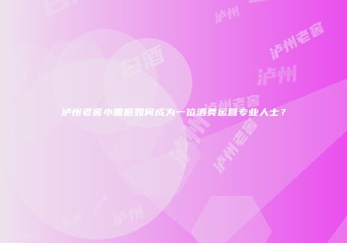 泸州老窖小圆瓶如何成为一位酒类运营专业人士？