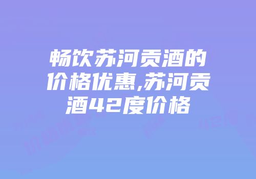畅饮苏河贡酒的价格优惠,苏河贡酒42度价格