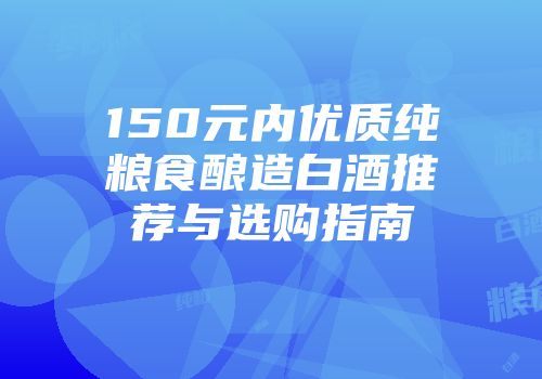 150元内优质纯粮食酿造白酒推荐与选购指南