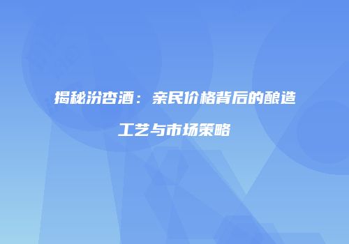 揭秘汾杏酒：亲民价格背后的酿造工艺与市场策略