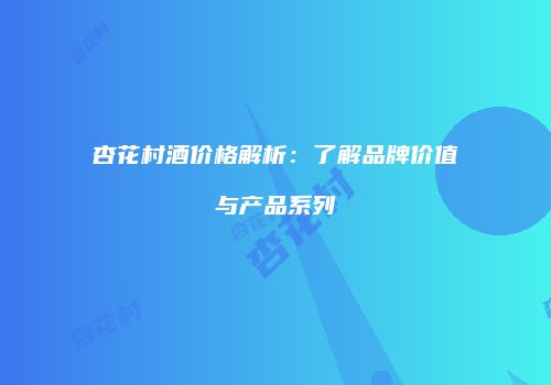 杏花村酒价格解析：了解品牌价值与产品系列