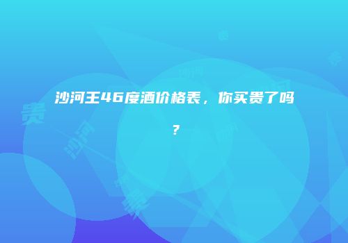沙河王46度酒价格表，你买贵了吗？