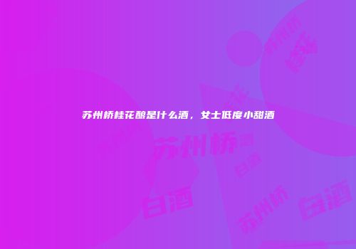 苏州桥桂花酿是什么酒，女士低度小甜酒