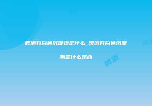 啤酒有白色沉淀物是什么_啤酒有白色沉淀物是什么东西