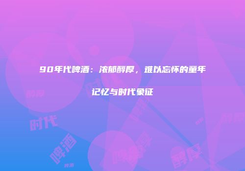 90年代啤酒：浓郁醇厚，难以忘怀的童年记忆与时代象征