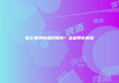 雪花黑狮啤酒好喝吗？品鉴带你解答
