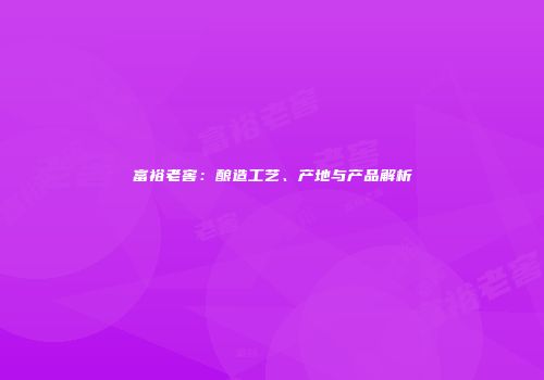 富裕老窖：酿造工艺、产地与产品解析