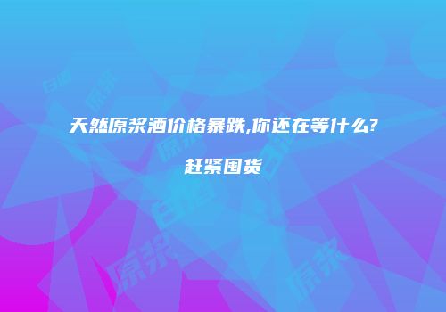 天然原浆酒价格暴跌,你还在等什么?赶紧囤货