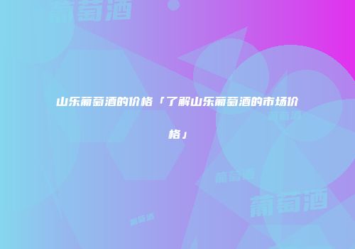 山乐葡萄酒的价格「了解山乐葡萄酒的市场价格」