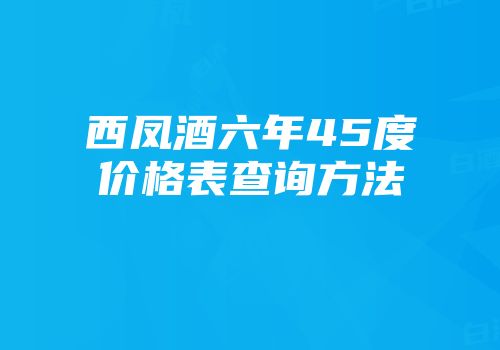 西凤酒六年45度价格表查询方法