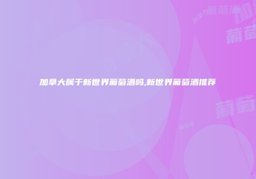 加拿大属于新世界葡萄酒吗,新世界葡萄酒推荐