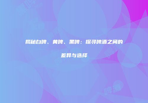 揭秘白啤、黄啤、黑啤：探寻啤酒之间的差异与选择