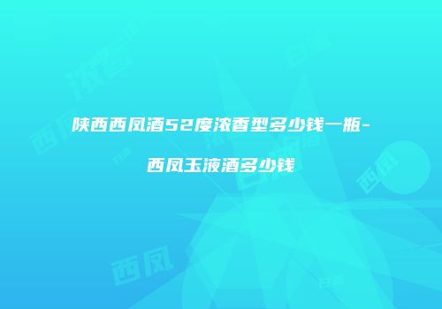 陕西西凤酒52度浓香型多少钱一瓶-西凤玉液酒多少钱