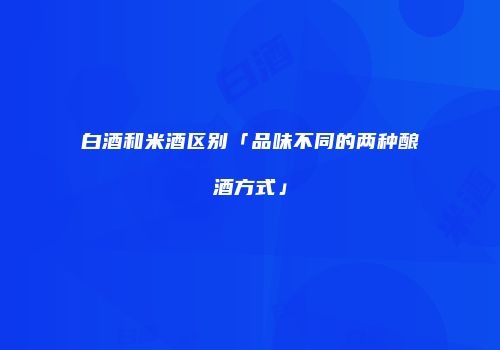 白酒和米酒区别「品味不同的两种酿酒方式」