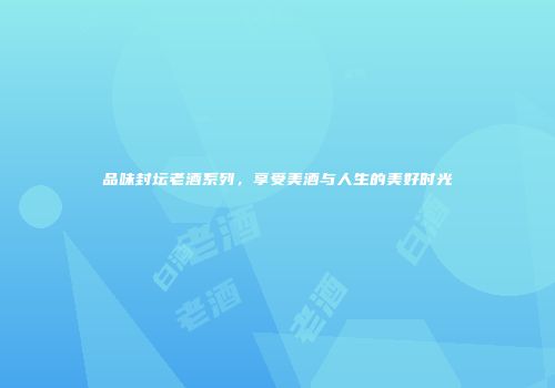品味封坛老酒系列，享受美酒与人生的美好时光