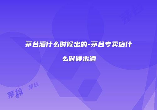 茅台酒什么时候出的-茅台专卖店什么时候出酒
