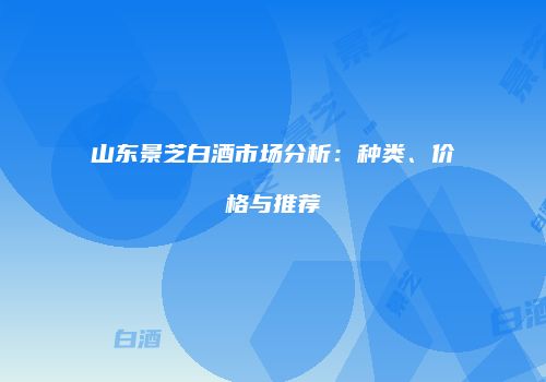 山东景芝白酒市场分析：种类、价格与推荐