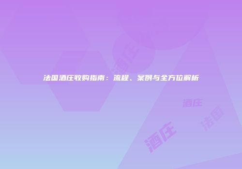 法国酒庄收购指南：流程、案例与全方位解析
