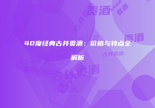 40度经典古井贡酒：价格与特点全解析