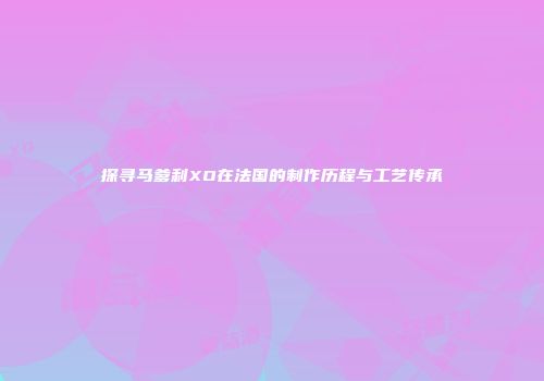 探寻马爹利XO在法国的制作历程与工艺传承