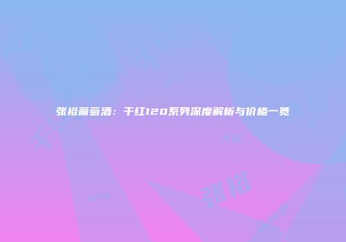 张裕葡萄酒：干红120系列深度解析与价格一览