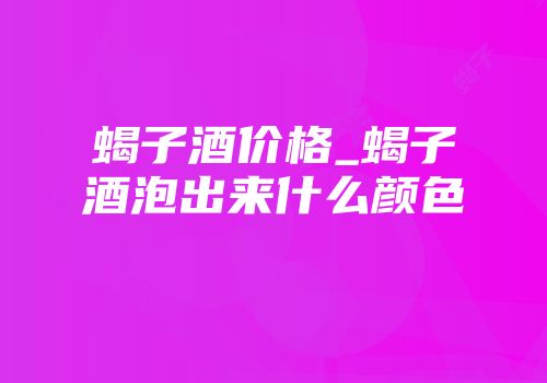 蝎子酒价格_蝎子酒泡出来什么颜色