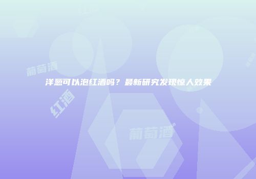 洋葱可以泡红酒吗？最新研究发现惊人效果