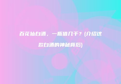 百花仙白酒，一瓶值几千？(介绍这款白酒的神秘背后)