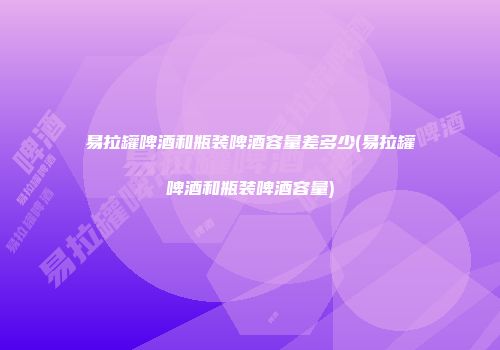 易拉罐啤酒和瓶装啤酒容量差多少(易拉罐啤酒和瓶装啤酒容量)
