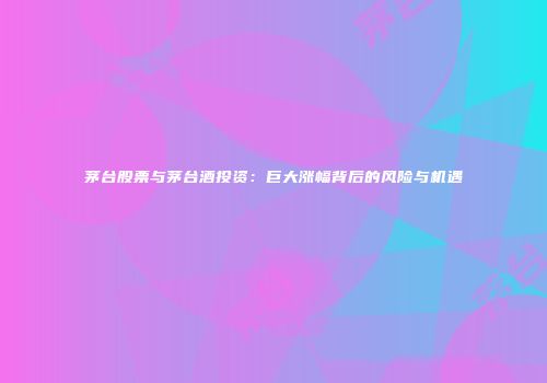 茅台股票与茅台酒投资：巨大涨幅背后的风险与机遇