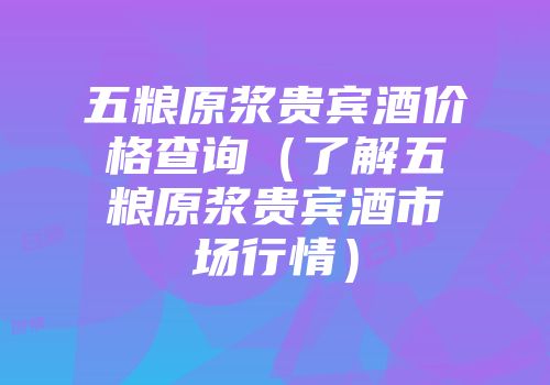 五粮原浆贵宾酒价格查询（了解五粮原浆贵宾酒市场行情）