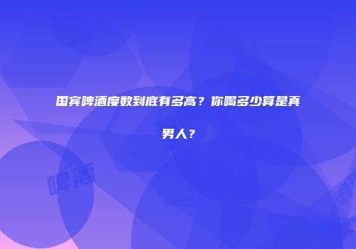 国宾啤酒度数到底有多高？你喝多少算是真男人？